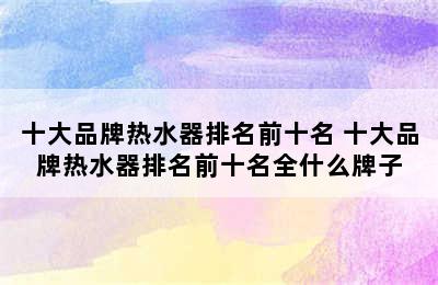 十大品牌热水器排名前十名 十大品牌热水器排名前十名全什么牌子